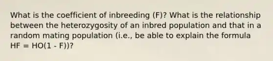 What is the coefficient of inbreeding (F)? What is the relationship between the heterozygosity of an inbred population and that in a random mating population (i.e., be able to explain the formula HF = HO(1 - F))?