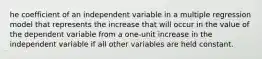 he coefficient of an independent variable in a multiple regression model that represents the increase that will occur in the value of the dependent variable from a one-unit increase in the independent variable if all other variables are held constant.