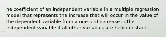 he coefficient of an independent variable in a multiple regression model that represents the increase that will occur in the value of the dependent variable from a one-unit increase in the independent variable if all other variables are held constant.