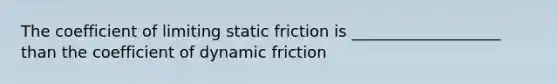 The coefficient of limiting static friction is ___________________ than the coefficient of dynamic friction