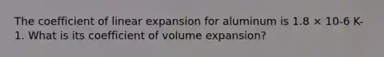 The coefficient of linear expansion for aluminum is 1.8 × 10-6 K-1. What is its coefficient of volume expansion?