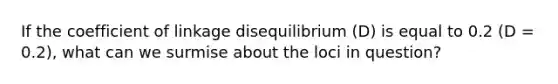 If the coefficient of linkage disequilibrium (D) is equal to 0.2 (D = 0.2), what can we surmise about the loci in question?