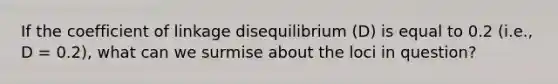 If the coefficient of linkage disequilibrium (D) is equal to 0.2 (i.e., D = 0.2), what can we surmise about the loci in question?