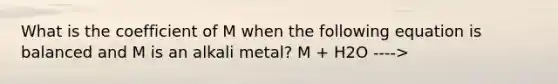 What is the coefficient of M when the following equation is balanced and M is an alkali metal? M + H2O ---->