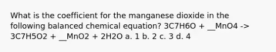 What is the coefficient for the manganese dioxide in the following balanced chemical equation? 3C7H6O + __MnO4 -> 3C7H5O2 + __MnO2 + 2H2O a. 1 b. 2 c. 3 d. 4