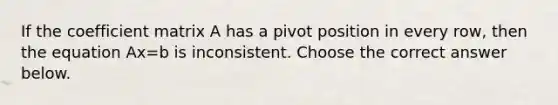 If the coefficient matrix A has a pivot position in every​ row, then the equation Ax=b is inconsistent. Choose the correct answer below.