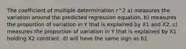 The coefficient of multiple determination r^2 a) measures the variation around the predicted regression equation. b) measures the proportion of variation in Y that is explained by X1 and X2. c) measures the proportion of variation in Y that is explained by X1 holding X2 constant. d) will have the same sign as b1.