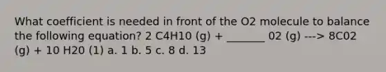 What coefficient is needed in front of the O2 molecule to balance the following equation? 2 C4H10 (g) + _______ 02 (g) ---> 8C02 (g) + 10 H20 (1) a. 1 b. 5 c. 8 d. 13