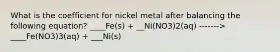 What is the coefficient for nickel metal after balancing the following equation? ____Fe(s) + __Ni(NO3)2(aq) -------> ____Fe(NO3)3(aq) + ___Ni(s)