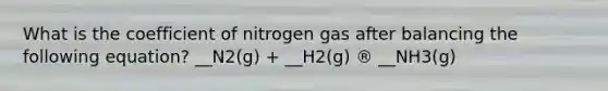 What is the coefficient of nitrogen gas after balancing the following equation? __N2(g) + __H2(g) ® __NH3(g)