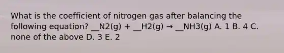 What is the coefficient of nitrogen gas after balancing the following equation? __N2(g) + __H2(g) → __NH3(g) A. 1 B. 4 C. none of the above D. 3 E. 2