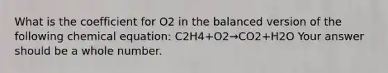 What is the coefficient for O2 in the balanced version of the following chemical equation: C2H4+O2→CO2+H2O Your answer should be a whole number.