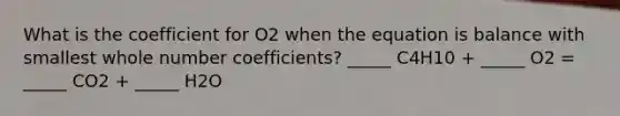 What is the coefficient for O2 when the equation is balance with smallest whole number coefficients? _____ C4H10 + _____ O2 = _____ CO2 + _____ H2O