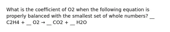 What is the coefficient of O2 when the following equation is properly balanced with the smallest set of whole numbers? __ C2H4 + __ O2 → __ CO2 + __ H2O