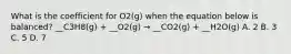 What is the coefficient for O2(g) when the equation below is balanced? __C3H8(g) + __O2(g) → __CO2(g) + __H2O(g) A. 2 B. 3 C. 5 D. 7