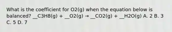 What is the coefficient for O2(g) when the equation below is balanced? __C3H8(g) + __O2(g) → __CO2(g) + __H2O(g) A. 2 B. 3 C. 5 D. 7