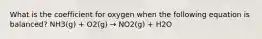 What is the coefficient for oxygen when the following equation is balanced? NH3(g) + O2(g) → NO2(g) + H2O