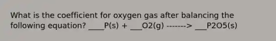 What is the coefficient for oxygen gas after balancing the following equation? ____P(s) + ___O2(g) -------> ___P2O5(s)