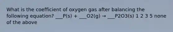 What is the coefficient of oxygen gas after balancing the following equation? ___P(s) + ___O2(g) → ___P2O3(s) 1 2 3 5 none of the above