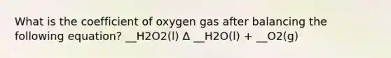 What is the coefficient of oxygen gas after balancing the following equation? __H2O2(l) Δ __H2O(l) + __O2(g)