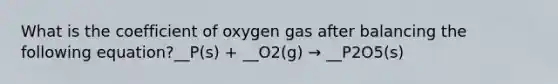 What is the coefficient of oxygen gas after balancing the following equation?__P(s) + __O2(g) → __P2O5(s)