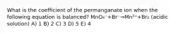 What is the coefficient of the permanganate ion when the following equation is balanced? MnO₄⁻+Br⁻→Mn²⁺+Br₂ (acidic solution) A) 1 B) 2 C) 3 D) 5 E) 4