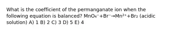 What is the coefficient of the permanganate ion when the following equation is balanced? MnO₄⁻+Br⁻→Mn²⁺+Br₂ (acidic solution) A) 1 B) 2 C) 3 D) 5 E) 4