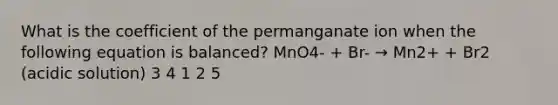 What is the coefficient of the permanganate ion when the following equation is balanced? MnO4- + Br- → Mn2+ + Br2 (acidic solution) 3 4 1 2 5