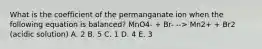 What is the coefficient of the permanganate ion when the following equation is balanced? MnO4- + Br- --> Mn2+ + Br2 (acidic solution) A. 2 B. 5 C. 1 D. 4 E. 3