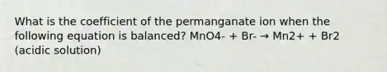 What is the coefficient of the permanganate ion when the following equation is balanced? MnO4- + Br- → Mn2+ + Br2 (acidic solution)