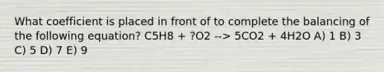 What coefficient is placed in front of to complete the balancing of the following equation? C5H8 + ?O2 --> 5CO2 + 4H2O A) 1 B) 3 C) 5 D) 7 E) 9