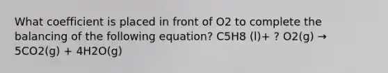 What coefficient is placed in front of O2 to complete the balancing of the following equation? C5H8 (l)+ ? O2(g) → 5CO2(g) + 4H2O(g)