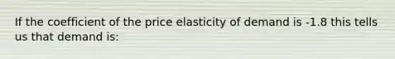 If the coefficient of the price elasticity of demand is -1.8 this tells us that demand is: