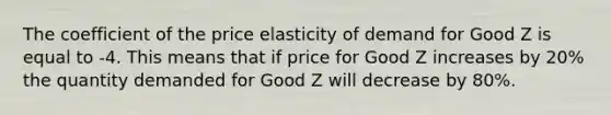 The coefficient of the price elasticity of demand for Good Z is equal to -4. This means that if price for Good Z increases by 20% the quantity demanded for Good Z will decrease by 80%.