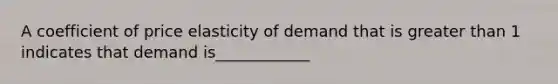 A coefficient of price elasticity of demand that is greater than 1 indicates that demand is____________