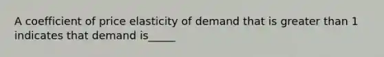 A coefficient of price elasticity of demand that is greater than 1 indicates that demand is_____