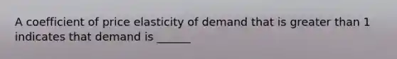 A coefficient of price elasticity of demand that is greater than 1 indicates that demand is ______