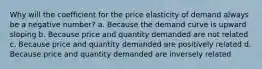 Why will the coefficient for the price elasticity of demand always be a negative number? a. Because the demand curve is upward sloping b. Because price and quantity demanded are not related c. Because price and quantity demanded are positively related d. Because price and quantity demanded are inversely related