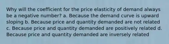 Why will the coefficient for the price elasticity of demand always be a negative number? a. Because the demand curve is upward sloping b. Because price and quantity demanded are not related c. Because price and quantity demanded are positively related d. Because price and quantity demanded are inversely related