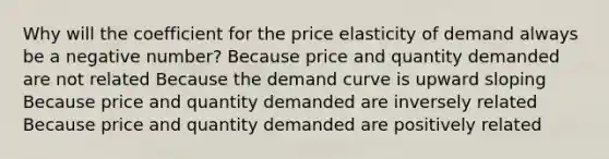 Why will the coefficient for the price elasticity of demand always be a negative number? Because price and quantity demanded are not related Because the demand curve is upward sloping Because price and quantity demanded are inversely related Because price and quantity demanded are positively related