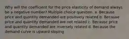 Why will the coefficient for the price elasticity of demand always be a negative number? Multiple choice question. a. Because price and quantity demanded are positively related b. Because price and quantity demanded are not related c. Because price and quantity demanded are inversely related d. Because the demand curve is upward sloping