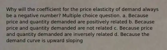 Why will the coefficient for the price elasticity of demand always be a negative number? Multiple choice question. a. Because price and quantity demanded are positively related b. Because price and quantity demanded are not related c. Because price and quantity demanded are inversely related d. Because the demand curve is upward sloping