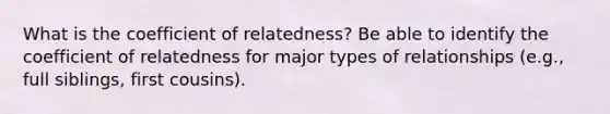 What is the coefficient of relatedness? Be able to identify the coefficient of relatedness for major types of relationships (e.g., full siblings, first cousins).