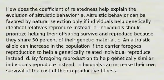 How does the coefficient of relatedness help explain the evolution of altruistic behavior? a. Altruistic behavior can be favored by natural selection only if individuals help genetically identical relatives reproduce instead. b. Individuals should prioritize helping their offspring survive and reproduce because they share 50 percent of their genetic material. c. An altruistic allele can increase in the population if the carrier foregoes reproduction to help a genetically related individual reproduce instead. d. By foregoing reproduction to help genetically similar individuals reproduce instead, individuals can increase their own survival at the cost of their reproductive fitness.