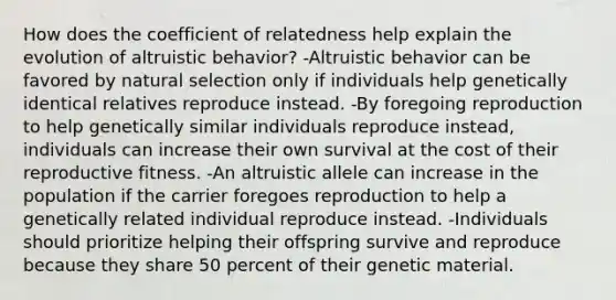 How does the coefficient of relatedness help explain the evolution of altruistic behavior? -Altruistic behavior can be favored by natural selection only if individuals help genetically identical relatives reproduce instead. -By foregoing reproduction to help genetically similar individuals reproduce instead, individuals can increase their own survival at the cost of their reproductive fitness. -An altruistic allele can increase in the population if the carrier foregoes reproduction to help a genetically related individual reproduce instead. -Individuals should prioritize helping their offspring survive and reproduce because they share 50 percent of their genetic material.