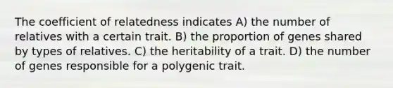 The coefficient of relatedness indicates A) the number of relatives with a certain trait. B) the proportion of genes shared by types of relatives. C) the heritability of a trait. D) the number of genes responsible for a polygenic trait.