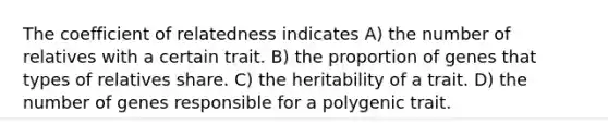 The coefficient of relatedness indicates A) the number of relatives with a certain trait. B) the proportion of genes that types of relatives share. C) the heritability of a trait. D) the number of genes responsible for a polygenic trait.