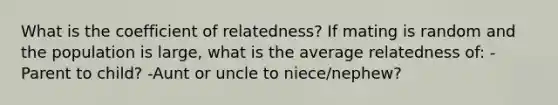 What is the coefficient of relatedness? If mating is random and the population is large, what is the average relatedness of: -Parent to child? -Aunt or uncle to niece/nephew?