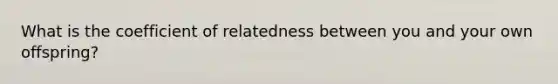 What is the coefficient of relatedness between you and your own offspring?