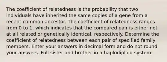 The coefficient of relatedness is the probability that two individuals have inherited the same copies of a gene from a recent common ancestor. The coefficient of relatedness ranges from 0 to 1, which indicates that the compared pair is either not at all related or genetically identical, respectively. Determine the coefficient of relatedness between each pair of specified family members. Enter your answers in decimal form and do not round your answers. Full sister and brother in a haplodiploid system: